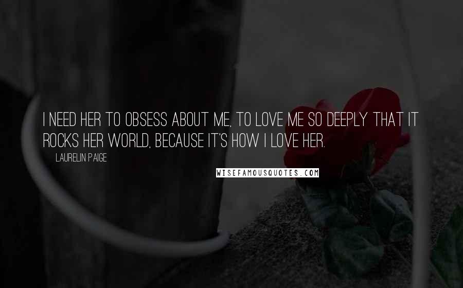 Laurelin Paige Quotes: I need her to obsess about me, to love me so deeply that it rocks her world, because it's how I love her.