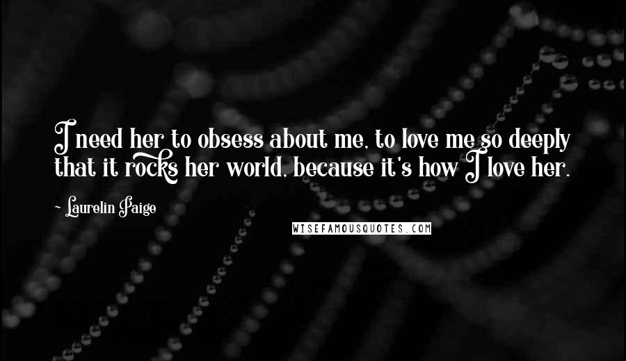 Laurelin Paige Quotes: I need her to obsess about me, to love me so deeply that it rocks her world, because it's how I love her.