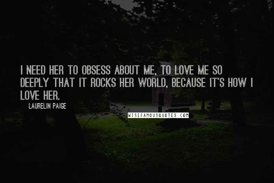 Laurelin Paige Quotes: I need her to obsess about me, to love me so deeply that it rocks her world, because it's how I love her.