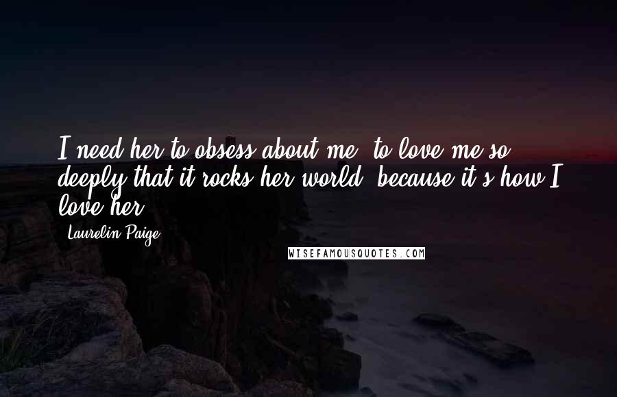 Laurelin Paige Quotes: I need her to obsess about me, to love me so deeply that it rocks her world, because it's how I love her.