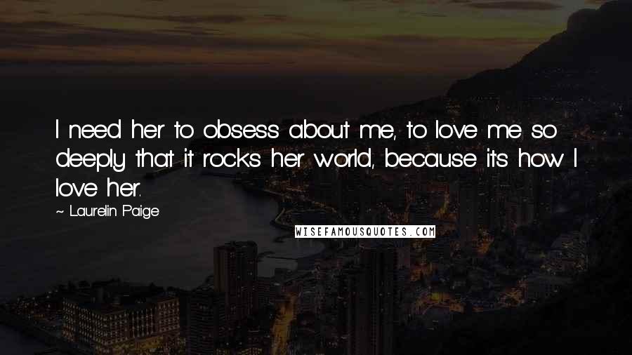 Laurelin Paige Quotes: I need her to obsess about me, to love me so deeply that it rocks her world, because it's how I love her.