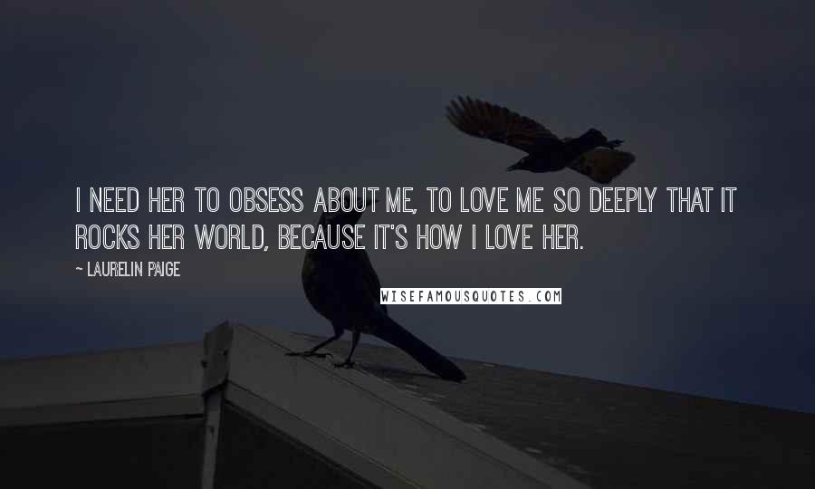 Laurelin Paige Quotes: I need her to obsess about me, to love me so deeply that it rocks her world, because it's how I love her.