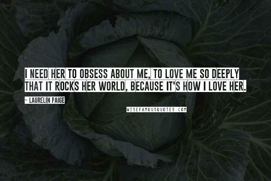 Laurelin Paige Quotes: I need her to obsess about me, to love me so deeply that it rocks her world, because it's how I love her.