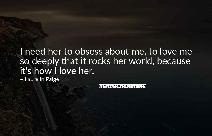 Laurelin Paige Quotes: I need her to obsess about me, to love me so deeply that it rocks her world, because it's how I love her.