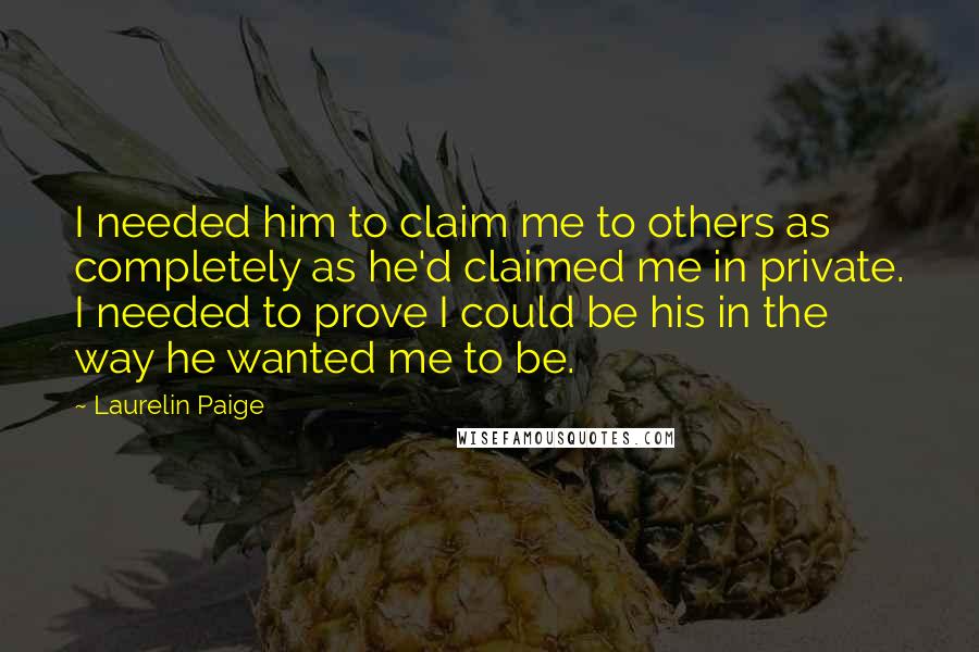 Laurelin Paige Quotes: I needed him to claim me to others as completely as he'd claimed me in private. I needed to prove I could be his in the way he wanted me to be.