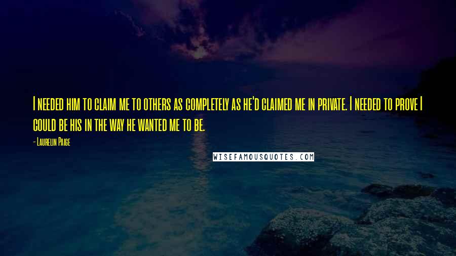 Laurelin Paige Quotes: I needed him to claim me to others as completely as he'd claimed me in private. I needed to prove I could be his in the way he wanted me to be.