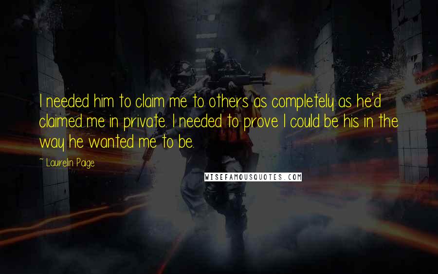 Laurelin Paige Quotes: I needed him to claim me to others as completely as he'd claimed me in private. I needed to prove I could be his in the way he wanted me to be.