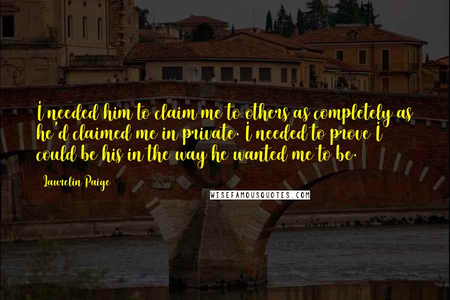 Laurelin Paige Quotes: I needed him to claim me to others as completely as he'd claimed me in private. I needed to prove I could be his in the way he wanted me to be.