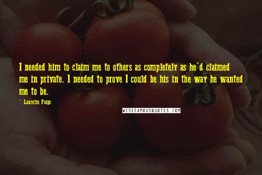Laurelin Paige Quotes: I needed him to claim me to others as completely as he'd claimed me in private. I needed to prove I could be his in the way he wanted me to be.