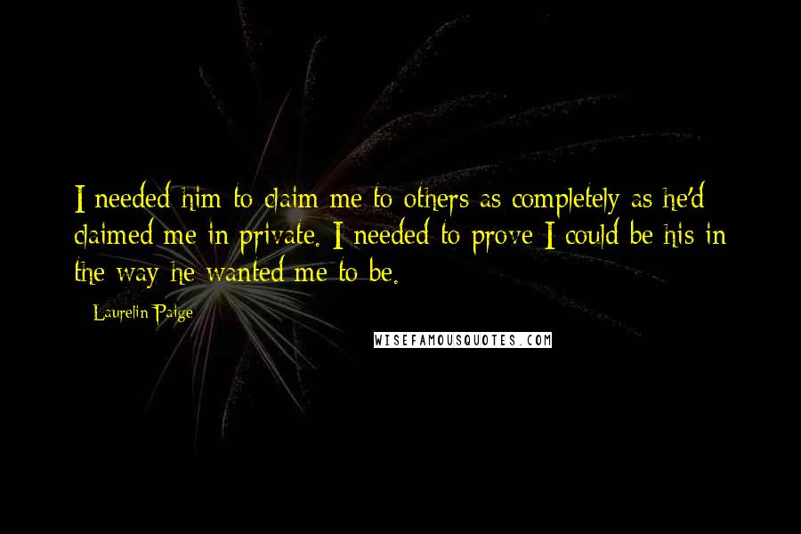 Laurelin Paige Quotes: I needed him to claim me to others as completely as he'd claimed me in private. I needed to prove I could be his in the way he wanted me to be.