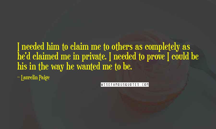 Laurelin Paige Quotes: I needed him to claim me to others as completely as he'd claimed me in private. I needed to prove I could be his in the way he wanted me to be.