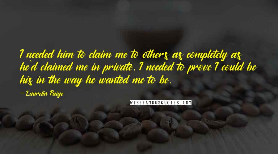 Laurelin Paige Quotes: I needed him to claim me to others as completely as he'd claimed me in private. I needed to prove I could be his in the way he wanted me to be.