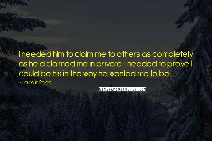Laurelin Paige Quotes: I needed him to claim me to others as completely as he'd claimed me in private. I needed to prove I could be his in the way he wanted me to be.
