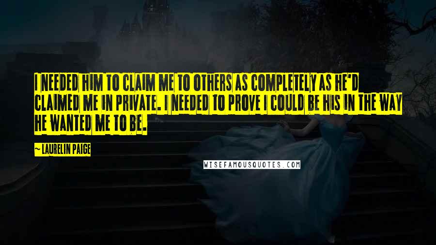 Laurelin Paige Quotes: I needed him to claim me to others as completely as he'd claimed me in private. I needed to prove I could be his in the way he wanted me to be.