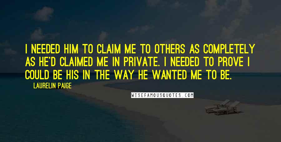 Laurelin Paige Quotes: I needed him to claim me to others as completely as he'd claimed me in private. I needed to prove I could be his in the way he wanted me to be.