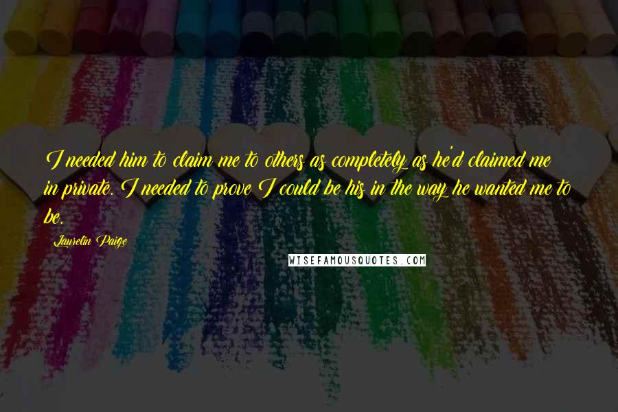 Laurelin Paige Quotes: I needed him to claim me to others as completely as he'd claimed me in private. I needed to prove I could be his in the way he wanted me to be.
