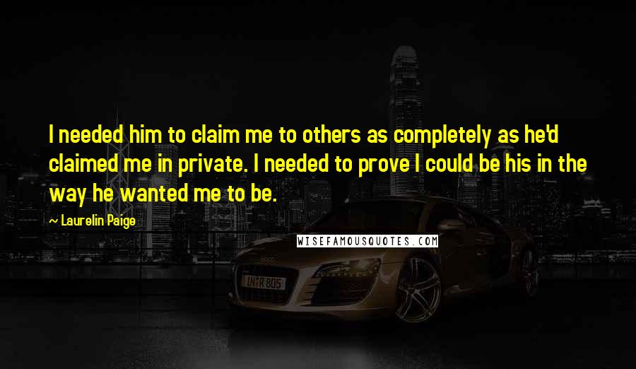 Laurelin Paige Quotes: I needed him to claim me to others as completely as he'd claimed me in private. I needed to prove I could be his in the way he wanted me to be.