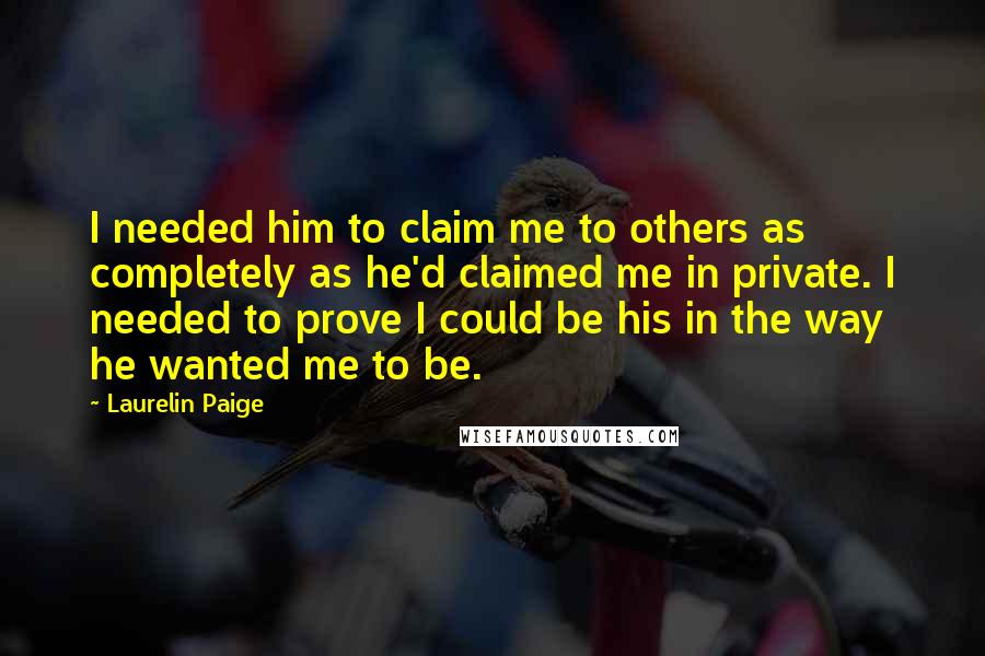 Laurelin Paige Quotes: I needed him to claim me to others as completely as he'd claimed me in private. I needed to prove I could be his in the way he wanted me to be.