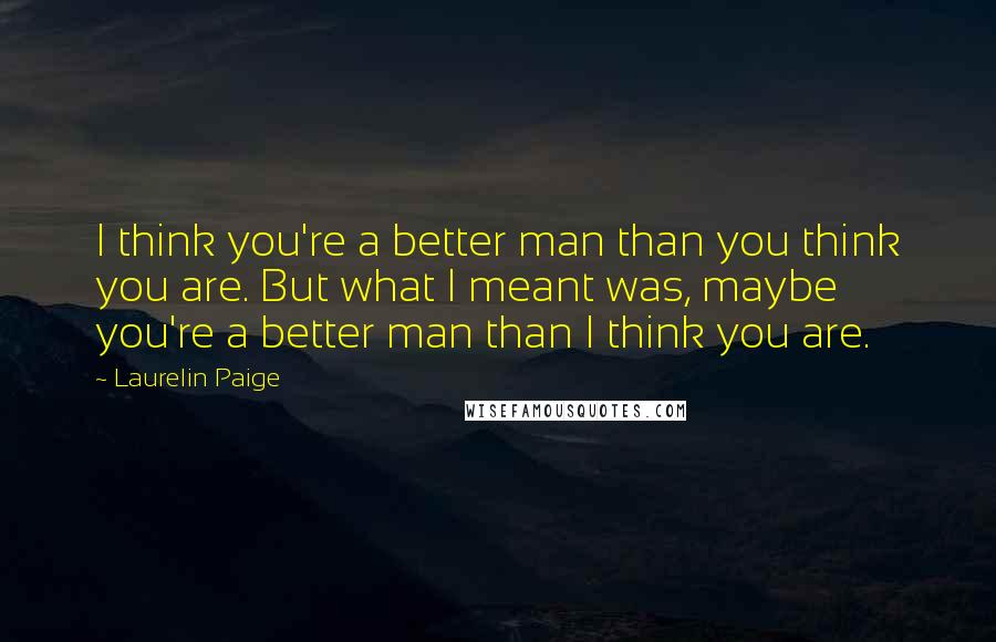 Laurelin Paige Quotes: I think you're a better man than you think you are. But what I meant was, maybe you're a better man than I think you are.