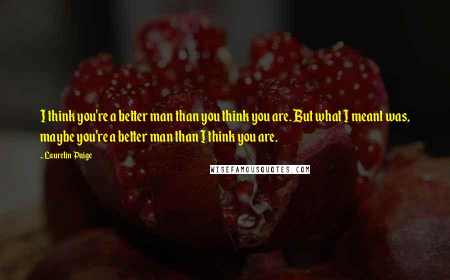Laurelin Paige Quotes: I think you're a better man than you think you are. But what I meant was, maybe you're a better man than I think you are.