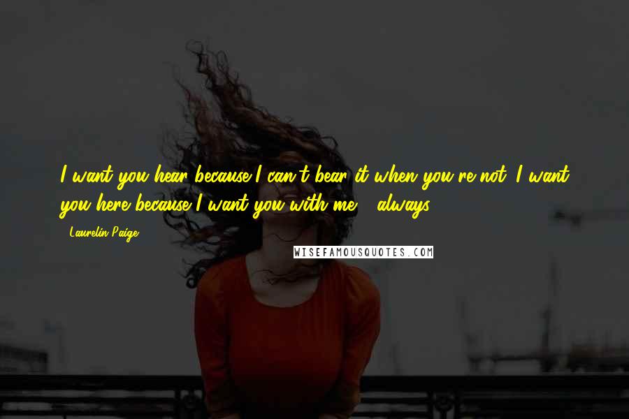 Laurelin Paige Quotes: I want you hear because I can't bear it when you're not. I want you here because I want you with me - always.