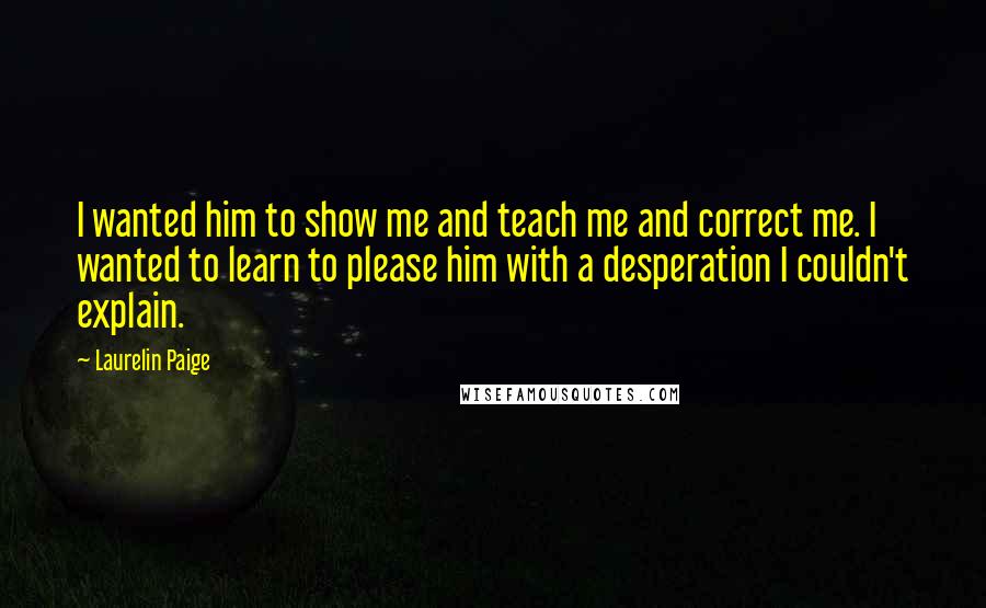 Laurelin Paige Quotes: I wanted him to show me and teach me and correct me. I wanted to learn to please him with a desperation I couldn't explain.