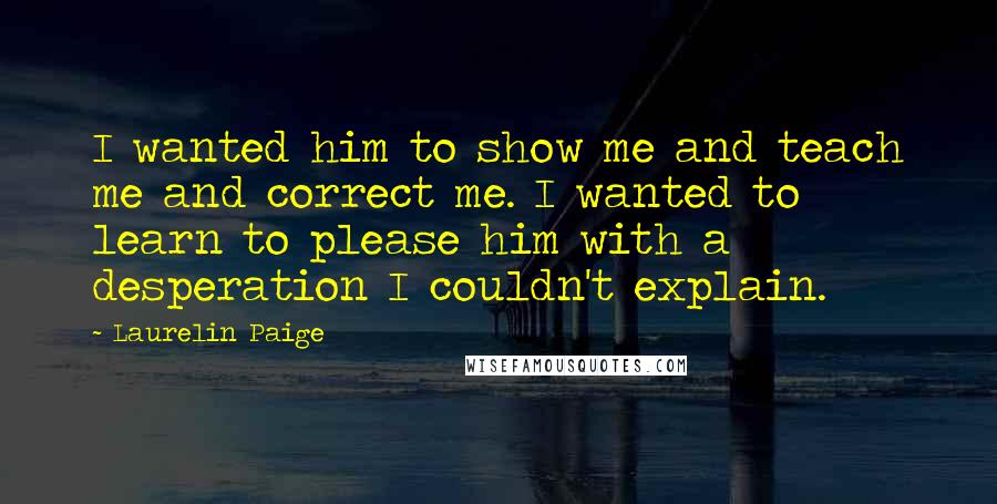 Laurelin Paige Quotes: I wanted him to show me and teach me and correct me. I wanted to learn to please him with a desperation I couldn't explain.