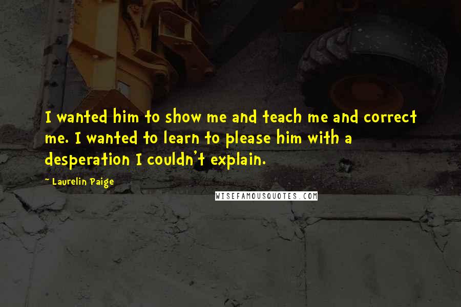 Laurelin Paige Quotes: I wanted him to show me and teach me and correct me. I wanted to learn to please him with a desperation I couldn't explain.