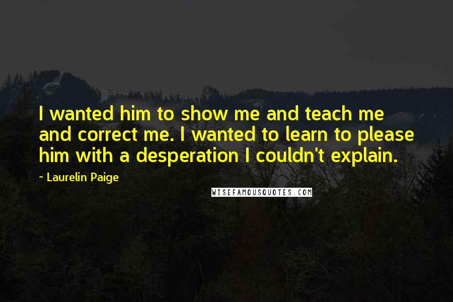 Laurelin Paige Quotes: I wanted him to show me and teach me and correct me. I wanted to learn to please him with a desperation I couldn't explain.