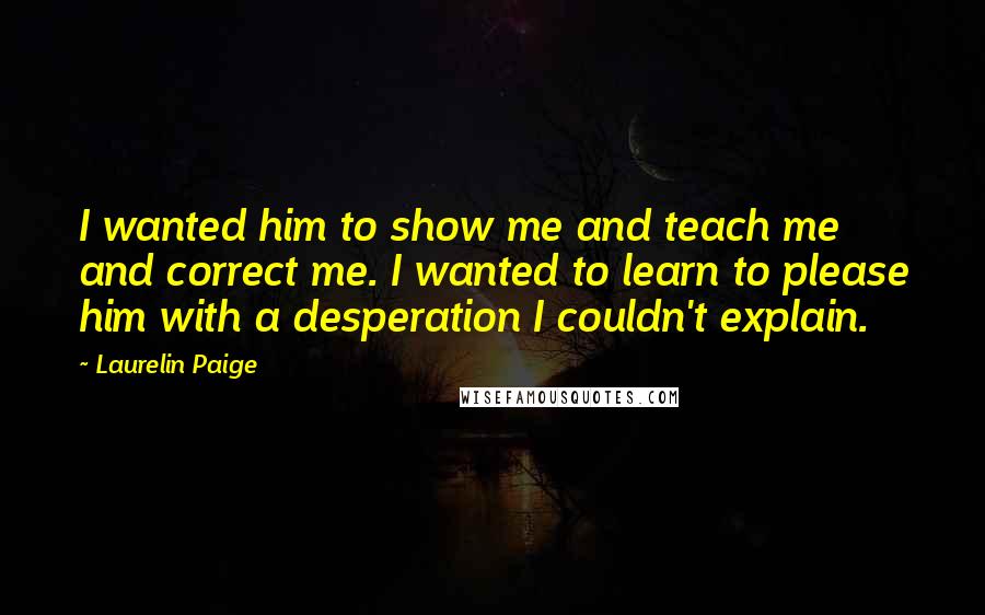 Laurelin Paige Quotes: I wanted him to show me and teach me and correct me. I wanted to learn to please him with a desperation I couldn't explain.