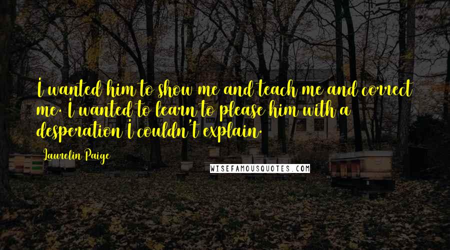 Laurelin Paige Quotes: I wanted him to show me and teach me and correct me. I wanted to learn to please him with a desperation I couldn't explain.