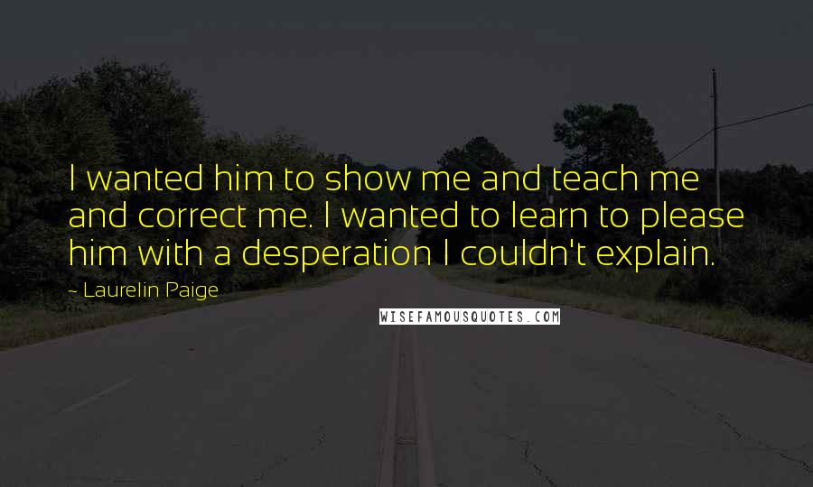 Laurelin Paige Quotes: I wanted him to show me and teach me and correct me. I wanted to learn to please him with a desperation I couldn't explain.