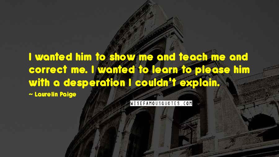 Laurelin Paige Quotes: I wanted him to show me and teach me and correct me. I wanted to learn to please him with a desperation I couldn't explain.