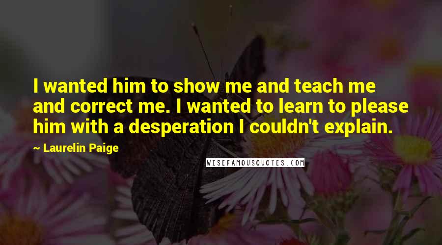 Laurelin Paige Quotes: I wanted him to show me and teach me and correct me. I wanted to learn to please him with a desperation I couldn't explain.