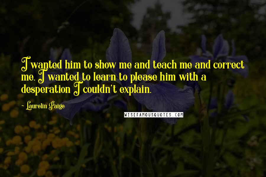 Laurelin Paige Quotes: I wanted him to show me and teach me and correct me. I wanted to learn to please him with a desperation I couldn't explain.