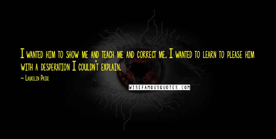 Laurelin Paige Quotes: I wanted him to show me and teach me and correct me. I wanted to learn to please him with a desperation I couldn't explain.