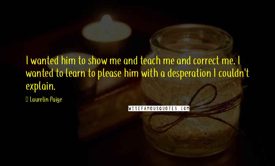 Laurelin Paige Quotes: I wanted him to show me and teach me and correct me. I wanted to learn to please him with a desperation I couldn't explain.