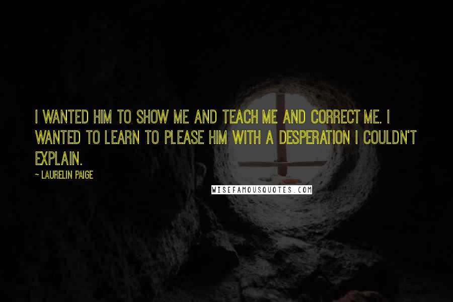 Laurelin Paige Quotes: I wanted him to show me and teach me and correct me. I wanted to learn to please him with a desperation I couldn't explain.