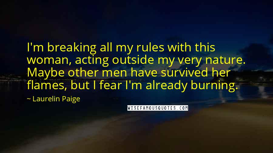 Laurelin Paige Quotes: I'm breaking all my rules with this woman, acting outside my very nature. Maybe other men have survived her flames, but I fear I'm already burning.