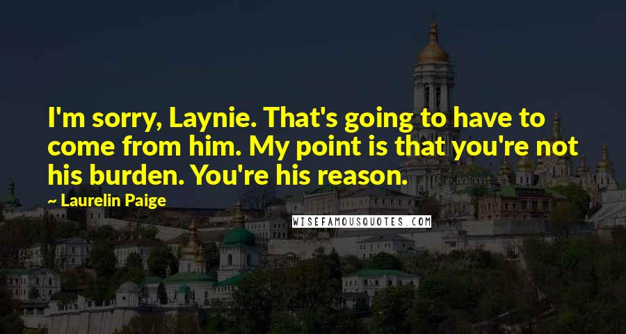 Laurelin Paige Quotes: I'm sorry, Laynie. That's going to have to come from him. My point is that you're not his burden. You're his reason.