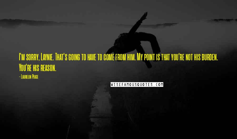Laurelin Paige Quotes: I'm sorry, Laynie. That's going to have to come from him. My point is that you're not his burden. You're his reason.
