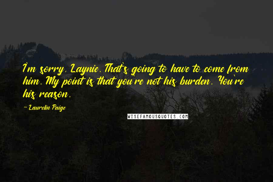 Laurelin Paige Quotes: I'm sorry, Laynie. That's going to have to come from him. My point is that you're not his burden. You're his reason.