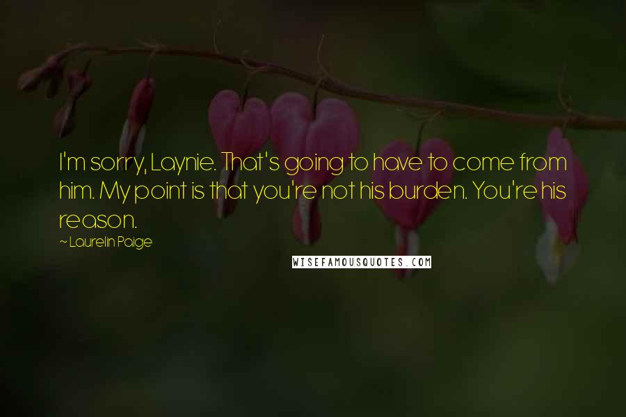 Laurelin Paige Quotes: I'm sorry, Laynie. That's going to have to come from him. My point is that you're not his burden. You're his reason.