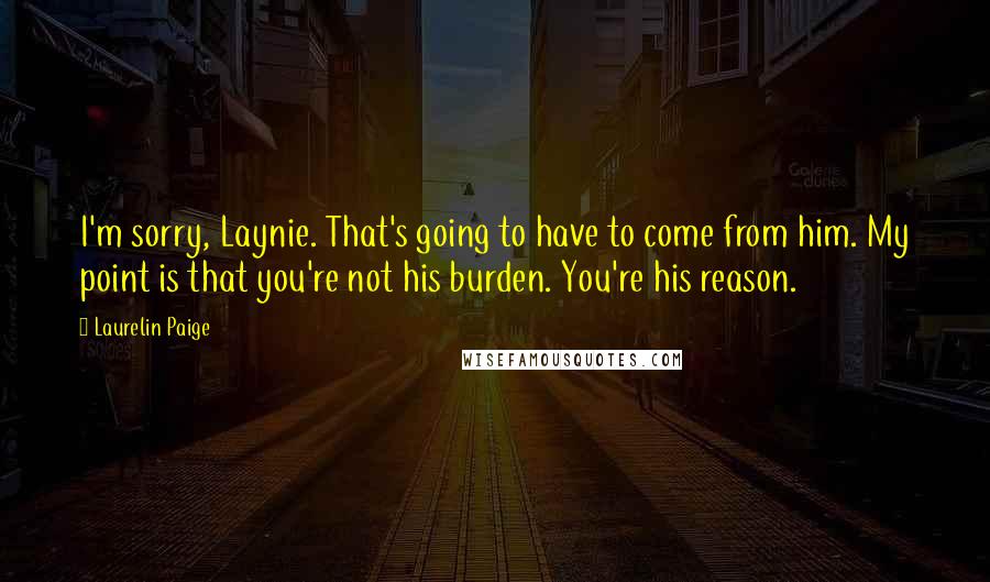 Laurelin Paige Quotes: I'm sorry, Laynie. That's going to have to come from him. My point is that you're not his burden. You're his reason.