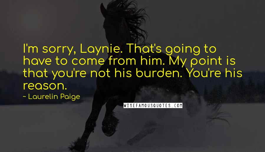 Laurelin Paige Quotes: I'm sorry, Laynie. That's going to have to come from him. My point is that you're not his burden. You're his reason.
