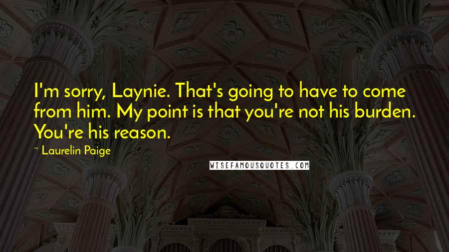 Laurelin Paige Quotes: I'm sorry, Laynie. That's going to have to come from him. My point is that you're not his burden. You're his reason.