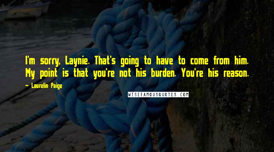 Laurelin Paige Quotes: I'm sorry, Laynie. That's going to have to come from him. My point is that you're not his burden. You're his reason.