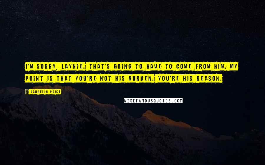 Laurelin Paige Quotes: I'm sorry, Laynie. That's going to have to come from him. My point is that you're not his burden. You're his reason.