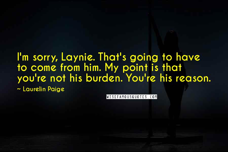 Laurelin Paige Quotes: I'm sorry, Laynie. That's going to have to come from him. My point is that you're not his burden. You're his reason.