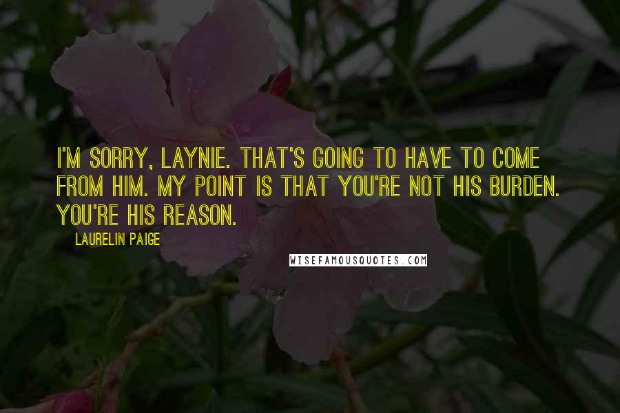 Laurelin Paige Quotes: I'm sorry, Laynie. That's going to have to come from him. My point is that you're not his burden. You're his reason.